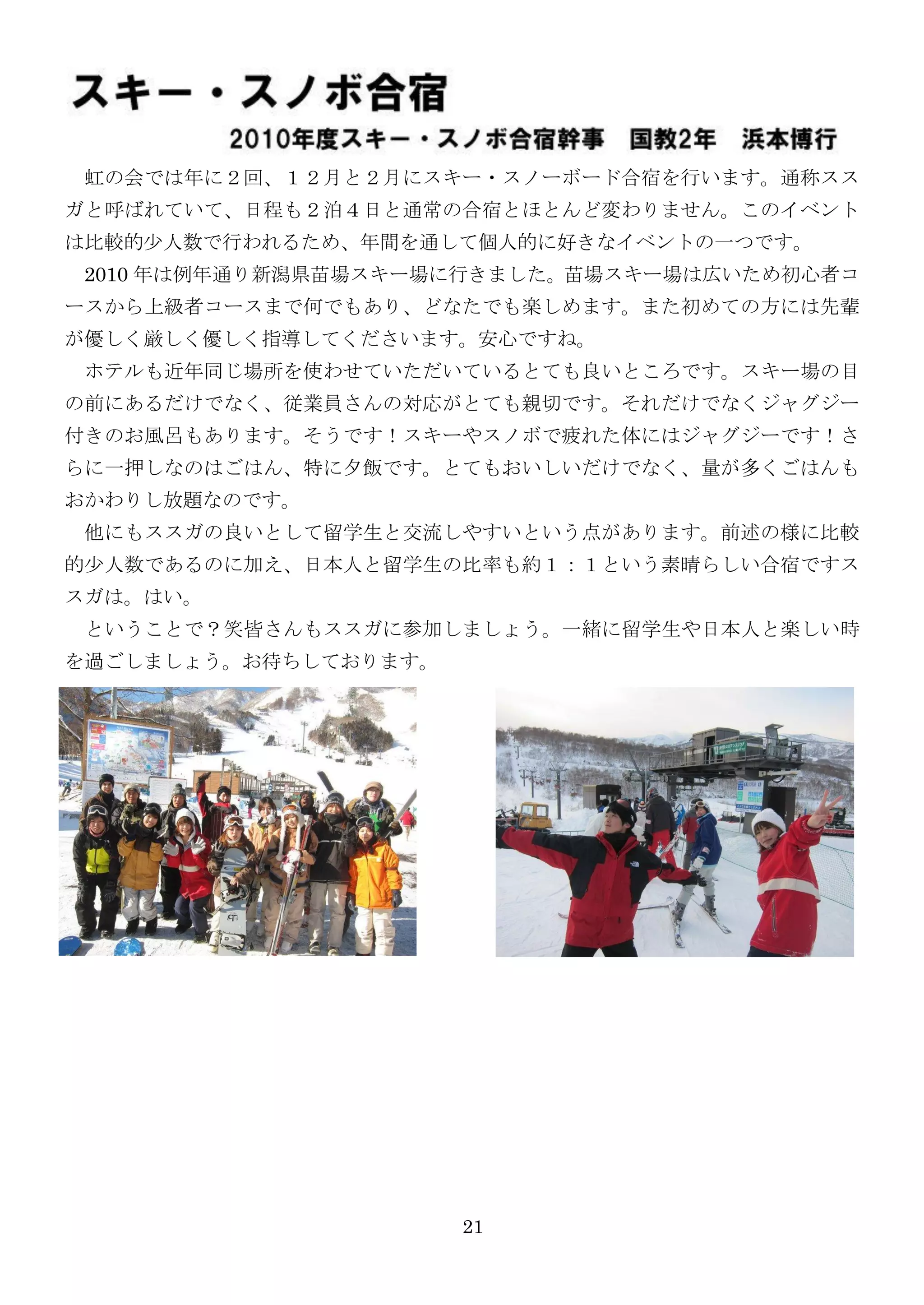 虹の会では年に２回、１２月と２月にスキー・スノーボード合宿を行います。通称スス
ガと呼ばれていて、日程も２泊４日と通常の合宿とほとんど変わりません。このイベント
は比較的尐人数で行われるため、年間を通して個人的に好きなイベントの一つです。
 2010 年は例年通り新潟県苗場スキー場に行きました。苗場スキー場は広いため初心者コ
ースから上級者コースまで何でもあり、どなたでも楽しめます。また初めての方には先輩
が優しく厳しく優しく指導してくださいます。安心ですね。
 ホテルも近年同じ場所を使わせていただいているとても良いところです。スキー場の目
の前にあるだけでなく、従業員さんの対応がとても親切です。それだけでなくジャグジー
付きのお風呂もあります。そうです！スキーやスノボで疲れた体にはジャグジーです！さ
らに一押しなのはごはん、特に夕飯です。とてもおいしいだけでなく、量が多くごはんも
おかわりし放題なのです。
 他にもススガの良いとして留学生と交流しやすいという点があります。前述の様に比較
的尐人数であるのに加え、日本人と留学生の比率も約１：１という素晴らしい合宿ですス
スガは。はい。
 ということで？笑皆さんもススガに参加しましょう。一緒に留学生や日本人と楽しい時
を過ごしましょう。お待ちしております。




                      21
 