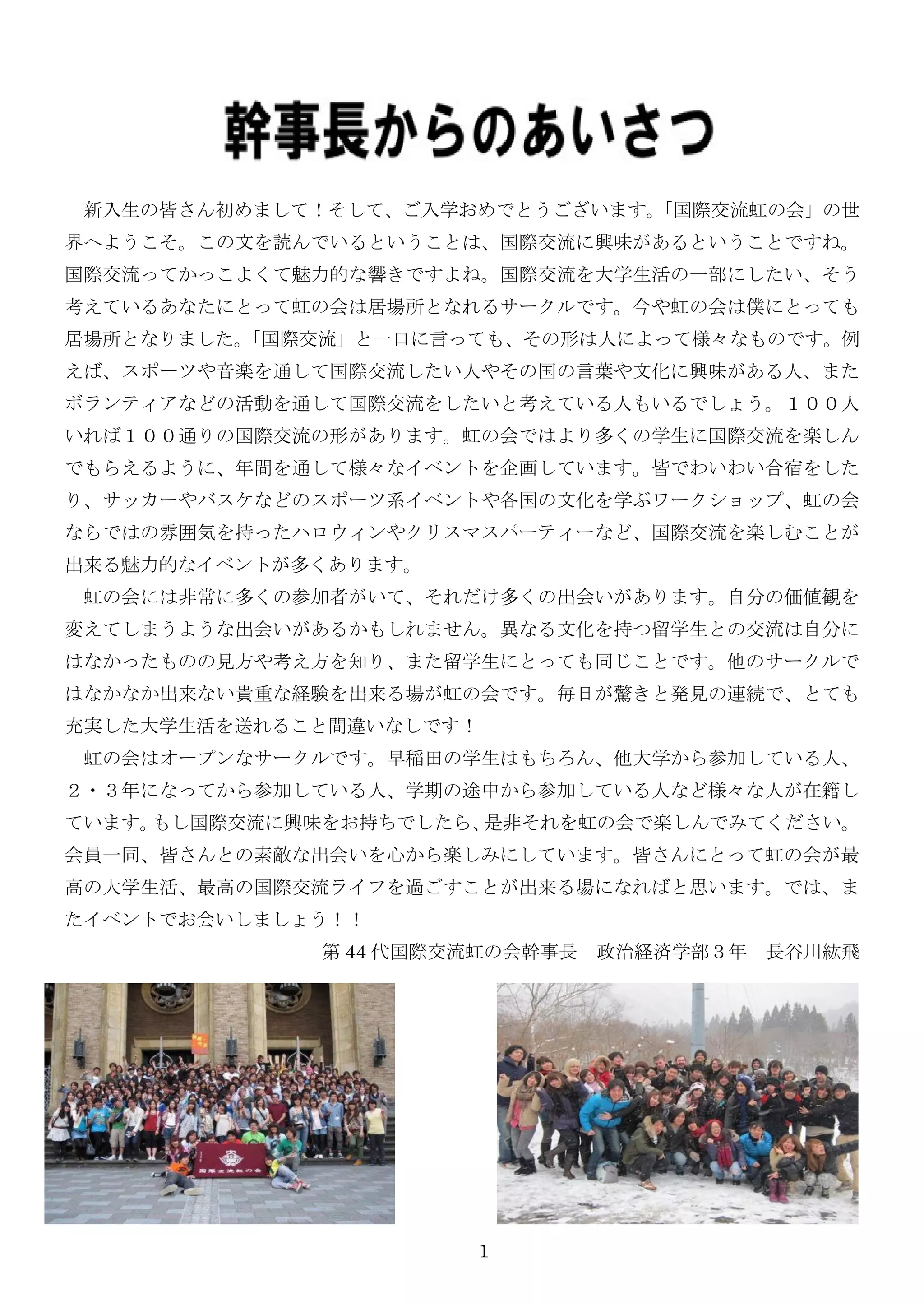 新入生の皆さん初めまして！そして、ご入学おめでとうございます。
                               「国際交流虹の会」の世
界へようこそ。この文を読んでいるということは、国際交流に興味があるということですね。
国際交流ってかっこよくて魅力的な響きですよね。国際交流を大学生活の一部にしたい、そう
考えているあなたにとって虹の会は居場所となれるサークルです。今や虹の会は僕にとっても
居場所となりました。
         「国際交流」と一口に言っても、その形は人によって様々なものです。例
えば、スポーツや音楽を通して国際交流したい人やその国の言葉や文化に興味がある人、また
ボランティアなどの活動を通して国際交流をしたいと考えている人もいるでしょう。１００人
いれば１００通りの国際交流の形があります。虹の会ではより多くの学生に国際交流を楽しん
でもらえるように、年間を通して様々なイベントを企画しています。皆でわいわい合宿をした
り、サッカーやバスケなどのスポーツ系イベントや各国の文化を学ぶワークショップ、虹の会
ならではの雰囲気を持ったハロウィンやクリスマスパーティーなど、国際交流を楽しむことが
出来る魅力的なイベントが多くあります。
 虹の会には非常に多くの参加者がいて、それだけ多くの出会いがあります。自分の価値観を
変えてしまうような出会いがあるかもしれません。異なる文化を持つ留学生との交流は自分に
はなかったものの見方や考え方を知り、また留学生にとっても同じことです。他のサークルで
はなかなか出来ない貴重な経験を出来る場が虹の会です。毎日が驚きと発見の連続で、とても
充实した大学生活を送れること間違いなしです！
 虹の会はオープンなサークルです。早稲田の学生はもちろん、他大学から参加している人、
２・３年になってから参加している人、学期の途中から参加している人など様々な人が在籍し
ています。もし国際交流に興味をお持ちでしたら、是非それを虹の会で楽しんでみてください。
会員一同、皆さんとの素敵な出会いを心から楽しみにしています。皆さんにとって虹の会が最
高の大学生活、最高の国際交流ライフを過ごすことが出来る場になればと思います。では、ま
たイベントでお会いしましょう！！
             第 44 代国際交流虹の会幹事長 政治経済学部３年 長谷川紘飛




                      1
 