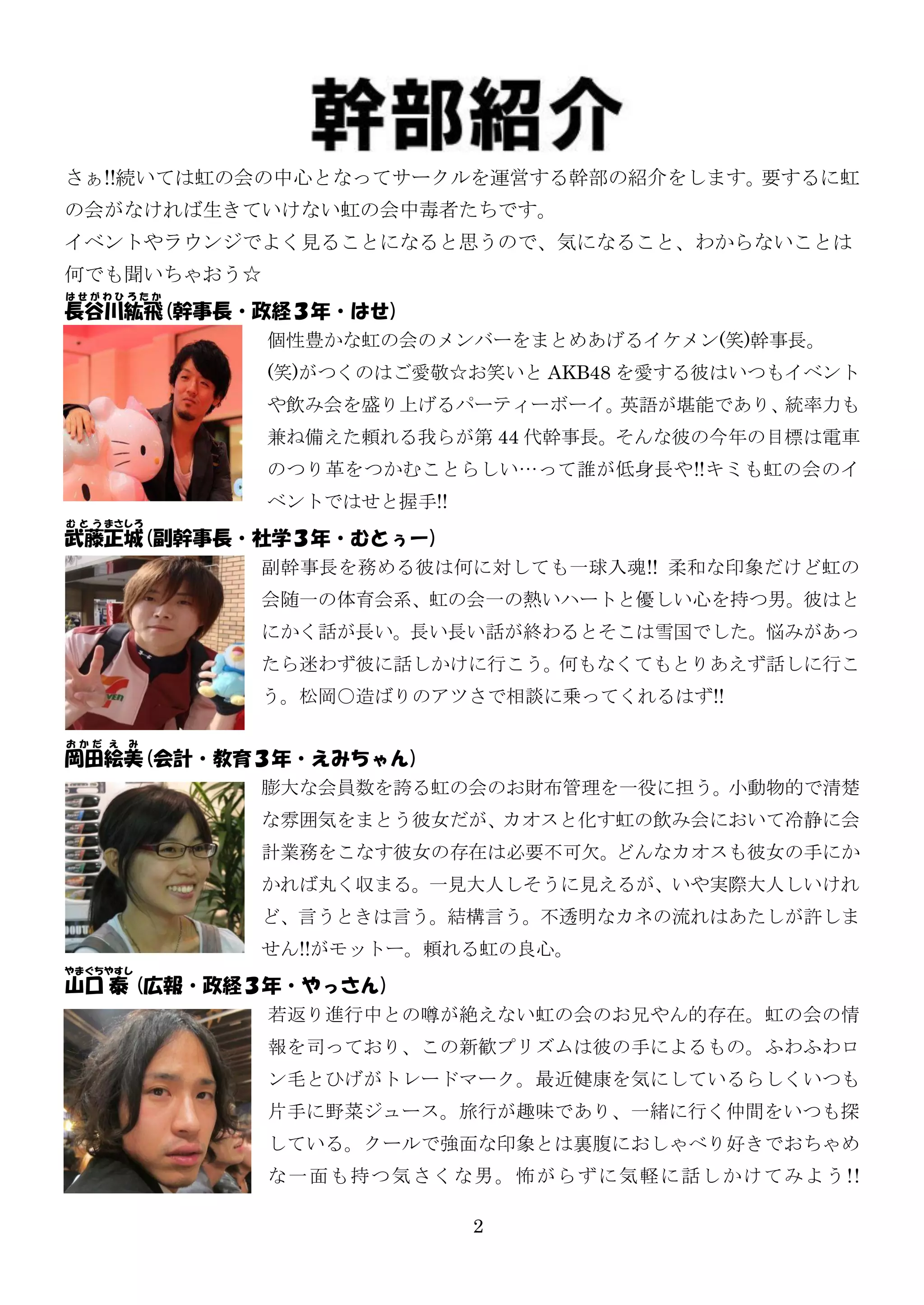 さぁ!!続いては虹の会の中心となってサークルを運営する幹部の紹介をします。要するに虹
の会がなければ生きていけない虹の会中毒者たちです。
イベントやラウンジでよく見ることになると思うので、気になること、わからないことは
何でも聞いちゃおう☆
はせがわひろたか
長谷川紘飛(幹事長・政経３年・はせ)
           個性豊かな虹の会のメンバーをまとめあげるイケメン(笑)幹事長。
             (笑)がつくのはご愛敬☆お笑いと AKB48 を愛する彼はいつもイベント
             や飲み会を盛り上げるパーティーボーイ。英語が堪能であり、統率力も
             兼ね備えた頼れる我らが第 44 代幹事長。そんな彼の今年の目標は電車
             のつり革をつかむことらしい…って誰が低身長や!!キミも虹の会のイ
             ベントではせと握手!!
む と う まさしろ
武藤正城(副幹事長・社学３年・むとぅー)
          副幹事長を務める彼は何に対しても一球入魂!! 柔和な印象だけど虹の
             会随一の体育会系、虹の会一の熱いハートと優しい心を持つ男。彼はと
             にかく話が長い。長い長い話が終わるとそこは雪国でした。悩みがあっ
             たら迷わず彼に話しかけに行こう。何もなくてもとりあえず話しに行こ
             う。松岡○造ばりのアツさで相談に乗ってくれるはず!!

おかだ え   み
岡田絵美(会計・教育３年・えみちゃん)
          膨大な会員数を誇る虹の会のお財布管理を一役に担う。小動物的で清楚
             な雰囲気をまとう彼女だが、カオスと化す虹の飲み会において冷静に会
             計業務をこなす彼女の存在は必要不可欠。どんなカオスも彼女の手にか
             かれば丸く収まる。一見大人しそうに見えるが、いや实際大人しいけれ
             ど、言うときは言う。結構言う。不透明なカネの流れはあたしが許しま
             せん!!がモットー。頼れる虹の良心。
やまぐちやすし
山口 泰 (広報・政経３年・やっさん)
            若返り進行中との噂が絶えない虹の会のお兄やん的存在。虹の会の情
             報を司っており、この新歓プリズムは彼の手によるもの。ふわふわロ
             ン毛とひげがトレードマーク。最近健康を気にしているらしくいつも
             片手に野菜ジュース。旅行が趣味であり、一緒に行く仲間をいつも探
             している。クールで強面な印象とは裏腹におしゃべり好きでおちゃめ
             な一 面も持つ気さ くな男。 怖がらずに気 軽に話し かけてみよう !!

                           2
 