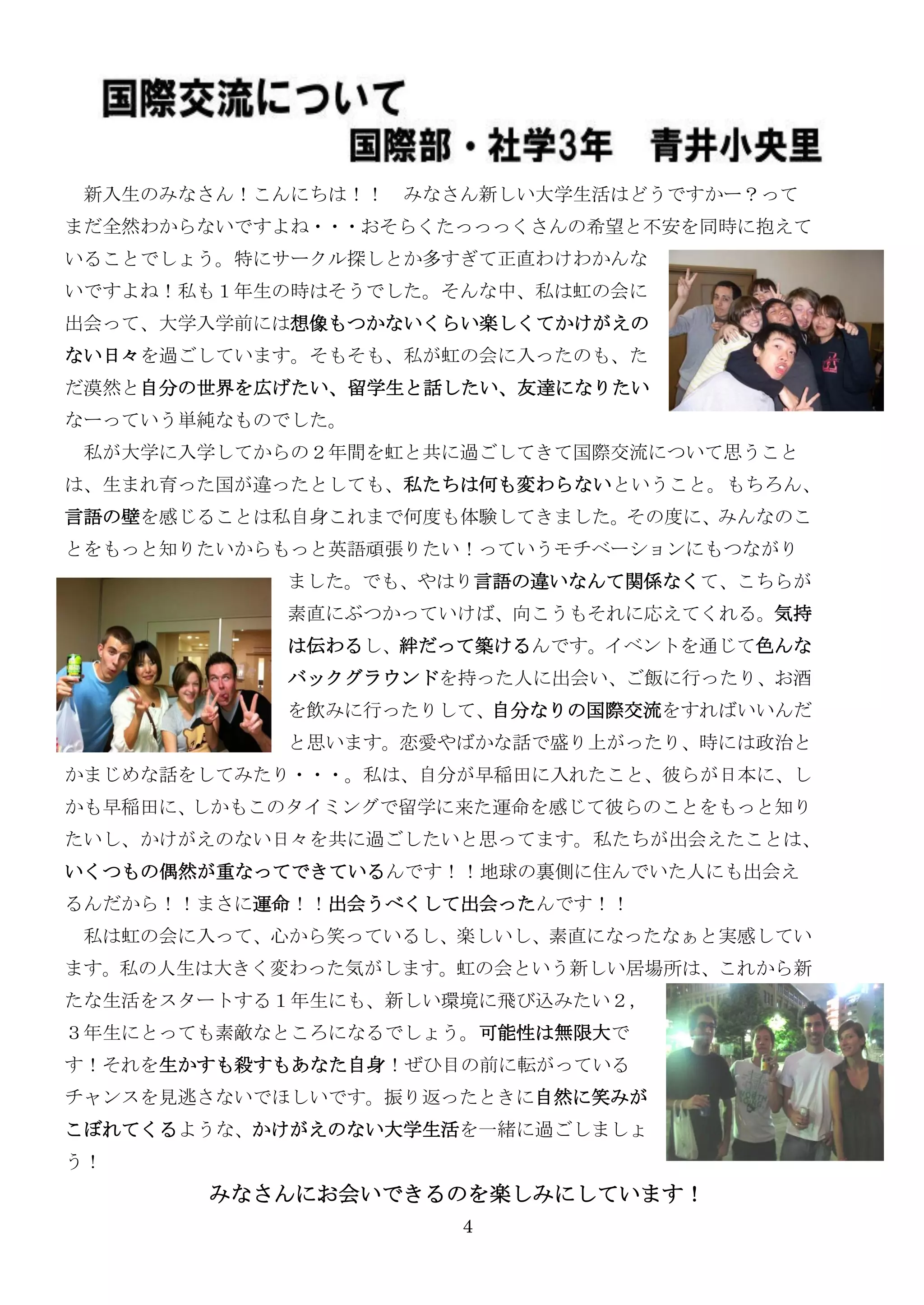 新入生のみなさん！こんにちは！！ みなさん新しい大学生活はどうですかー？って
まだ全然わからないですよね・・・おそらくたっっっくさんの希望と不安を同時に抱えて
いることでしょう。特にサークル探しとか多すぎて正直わけわかんな
いですよね！私も１年生の時はそうでした。そんな中、私は虹の会に
出会って、大学入学前には想像もつかないくらい楽しくてかけがえの
ない日々を過ごしています。そもそも、私が虹の会に入ったのも、た
だ漠然と自分の世界を広げたい、留学生と話したい、友達になりたい
なーっていう単純なものでした。
 私が大学に入学してからの２年間を虹と共に過ごしてきて国際交流について思うこと
は、生まれ育った国が違ったとしても、私たちは何も変わらないということ。もちろん、
言語の壁を感じることは私自身これまで何度も体験してきました。その度に、みんなのこ
とをもっと知りたいからもっと英語頑張りたい！っていうモチベーションにもつながり
           ました。でも、やはり言語の違いなんて関係なくて、こちらが
           素直にぶつかっていけば、向こうもそれに応えてくれる。気持
           は伝わるし、絆だって築けるんです。イベントを通じて色んな
           バックグラウンドを持った人に出会い、ご飯に行ったり、お酒
           を飲みに行ったりして、自分なりの国際交流をすればいいんだ
           と思います。恋愛やばかな話で盛り上がったり、時には政治と
かまじめな話をしてみたり・・・。私は、自分が早稲田に入れたこと、彼らが日本に、し
かも早稲田に、しかもこのタイミングで留学に来た運命を感じて彼らのことをもっと知り
たいし、かけがえのない日々を共に過ごしたいと思ってます。私たちが出会えたことは、
いくつもの偶然が重なってできているんです！！地球の裏側に住んでいた人にも出会え
るんだから！！まさに運命！！出会うべくして出会ったんです！！
 私は虹の会に入って、心から笑っているし、楽しいし、素直になったなぁと实感してい
ます。私の人生は大きく変わった気がします。虹の会という新しい居場所は、これから新
たな生活をスタートする１年生にも、新しい環境に飛び込みたい２，
３年生にとっても素敵なところになるでしょう。可能性は無限大で
す！それを生かすも殺すもあなた自身！ぜひ目の前に転がっている
チャンスを見逃さないでほしいです。振り返ったときに自然に笑みが
こぼれてくるような、かけがえのない大学生活を一緒に過ごしましょ
う！
       みなさんにお会いできるのを楽しみにしています！
                     4
 