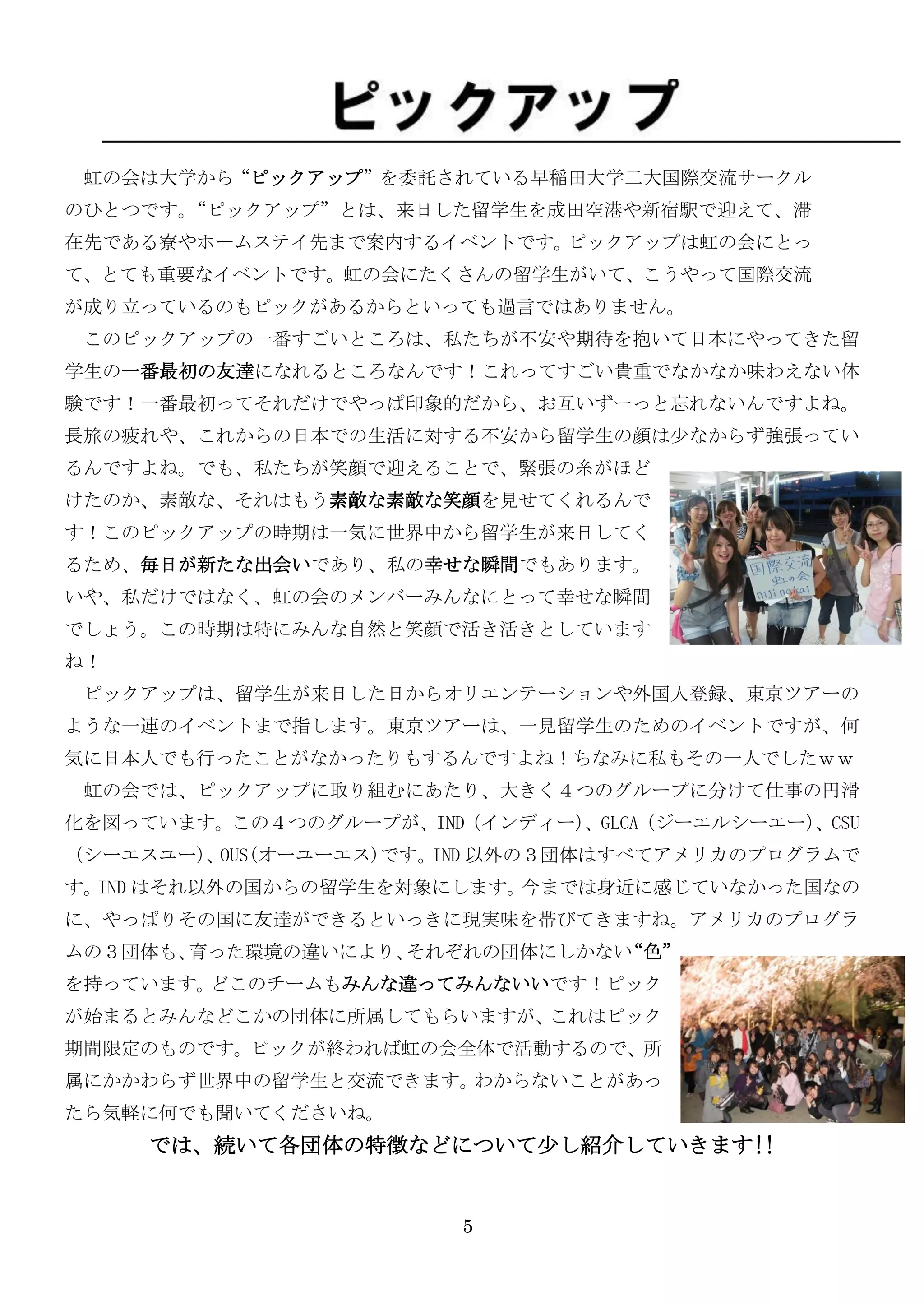 虹の会は大学から“ピックアップ”を委託されている早稲田大学二大国際交流サークル
のひとつです。“ピックアップ”とは、来日した留学生を成田空港や新宿駅で迎えて、滞
在先である寮やホームステイ先まで案内するイベントです。ピックアップは虹の会にとっ
て、とても重要なイベントです。虹の会にたくさんの留学生がいて、こうやって国際交流
が成り立っているのもピックがあるからといっても過言ではありません。
 このピックアップの一番すごいところは、私たちが不安や期待を抱いて日本にやってきた留
学生の一番最初の友達になれるところなんです！これってすごい貴重でなかなか味わえない体
験です！一番最初ってそれだけでやっぱ印象的だから、お互いずーっと忘れないんですよね。
長旅の疲れや、これからの日本での生活に対する不安から留学生の顔は尐なからず強張ってい
るんですよね。でも、私たちが笑顔で迎えることで、緊張の糸がほど
けたのか、素敵な、それはもう素敵な素敵な笑顔を見せてくれるんで
す！このピックアップの時期は一気に世界中から留学生が来日してく
るため、毎日が新たな出会いであり、私の幸せな瞬間でもあります。
いや、私だけではなく、虹の会のメンバーみんなにとって幸せな瞬間
でしょう。この時期は特にみんな自然と笑顔で活き活きとしています
ね！
 ピックアップは、留学生が来日した日からオリエンテーションや外国人登録、東京ツアーの
ような一連のイベントまで指します。東京ツアーは、一見留学生のためのイベントですが、何
気に日本人でも行ったことがなかったりもするんですよね！ちなみに私もその一人でしたｗｗ
 虹の会では、ピックアップに取り組むにあたり、大きく４つのグループに分けて仕事の円滑
化を図っています。この４つのグループが、IND（インディー）
                             、GLCA（ジーエルシーエー）
                                           、CSU
（シーエスユー） OUS(オーユーエス)です。 以外の３団体はすべてアメリカのプログラムで
        、              IND
す。IND はそれ以外の国からの留学生を対象にします。今までは身近に感じていなかった国なの
に、やっぱりその国に友達ができるといっきに現实味を帯びてきますね。アメリカのプログラ
ムの３団体も、育った環境の違いにより、それぞれの団体にしかない“色”
を持っています。どこのチームもみんな違ってみんないいです！ピック
が始まるとみんなどこかの団体に所属してもらいますが、これはピック
期間限定のものです。ピックが終われば虹の会全体で活動するので、所
属にかかわらず世界中の留学生と交流できます。わからないことがあっ
たら気軽に何でも聞いてくださいね。
     では、続いて各団体の特徴などについて尐し紹介していきます!!


                       5
 