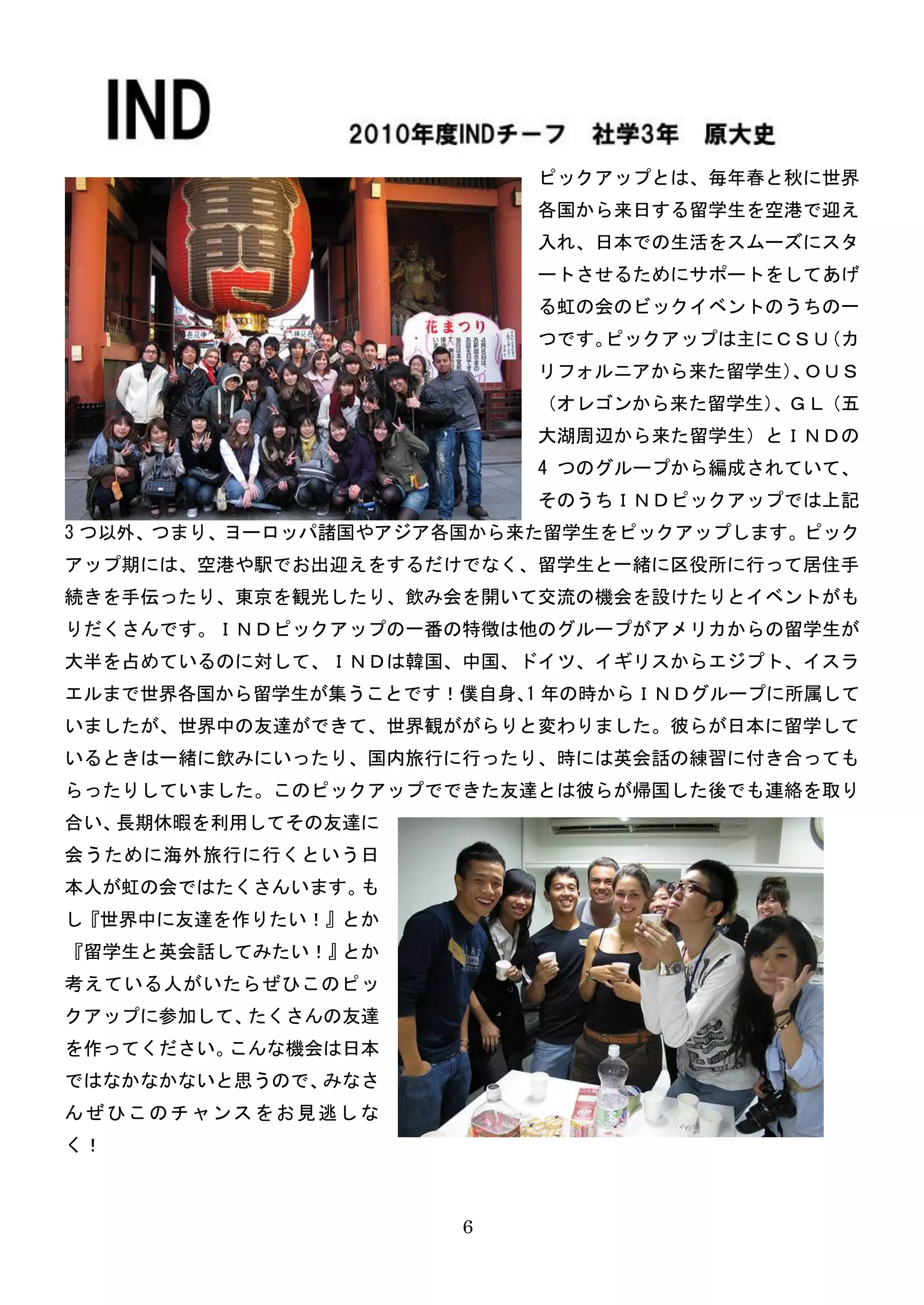 ピックアップとは、毎年春と秋に世界
                          各国から来日する留学生を空港で迎え
                          入れ、日本での生活をスムーズにスタ
                          ートさせるためにサポートをしてあげ
                          る虹の会のビックイベントのうちの一
                          つです。ピックアップは主にＣＳＵ（カ
                          リフォルニアから来た留学生） ＯＵＳ
                                        、
                          （オレゴンから来た留学生） ＧＬ（五
                                       、
                          大湖周辺から来た留学生）とＩＮＤの
                          4 つのグループから編成されていて、
                          そのうちＩＮＤピックアップでは上記
3 つ以外、つまり、ヨーロッパ諸国やアジア各国から来た留学生をピックアップします。ピック
アップ期には、空港や駅でお出迎えをするだけでなく、留学生と一緒に区役所に行って居住手
続きを手伝ったり、東京を観光したり、飲み会を開いて交流の機会を設けたりとイベントがも
りだくさんです。ＩＮＤピックアップの一番の特徴は他のグループがアメリカからの留学生が
大半を占めているのに対して、ＩＮＤは韓国、中国、ドイツ、イギリスからエジプト、イスラ
エルまで世界各国から留学生が集うことです！僕自身、 年の時からＩＮＤグループに所属して
                         1
いましたが、世界中の友達ができて、世界観ががらりと変わりました。彼らが日本に留学して
いるときは一緒に飲みにいったり、国内旅行に行ったり、時には英会話の練習に付き合っても
らったりしていました。このピックアップでできた友達とは彼らが帰国した後でも連絡を取り
合い、長期休暇を利用してその友達に
会うために海外旅行に行くという日
本人が虹の会ではたくさんいます。も
し『世界中に友達を作りたい！』とか
『留学生と英会話してみたい！』とか
考えている人がいたらぜひこのピッ
クアップに参加して、たくさんの友達
を作ってください。こんな機会は日本
ではなかなかないと思うので、みなさ
んぜひこのチャンスをお見逃しな
く！



                      6
 
