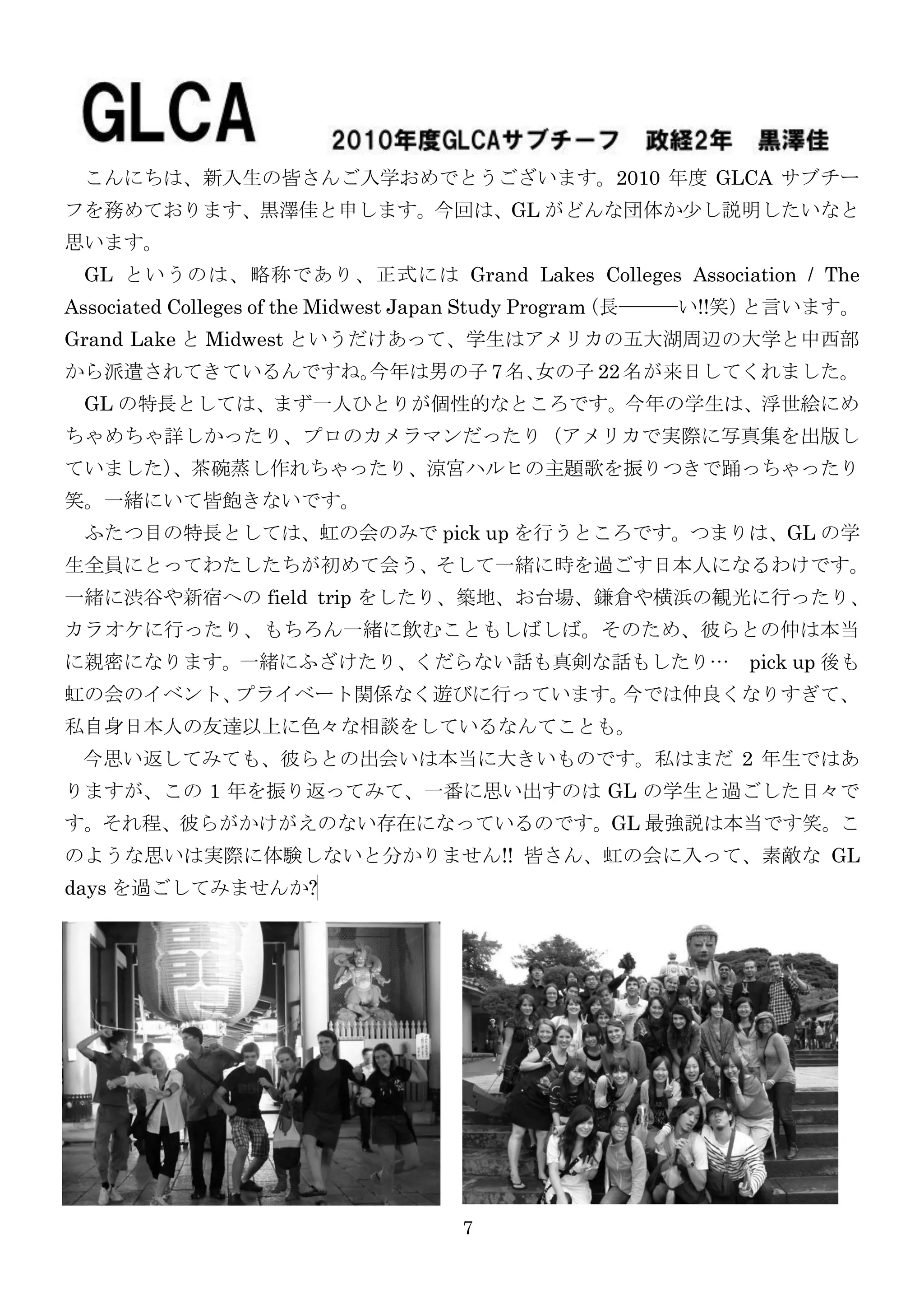 こんにちは、新入生の皆さんご入学おめでとうございます。2010 年度 GLCA サブチー
フを務めております、黒澤佳と申します。今回は、GL がどんな団体か尐し説明したいなと
思います。
 GL というのは、略称であり、正式には Grand Lakes Colleges Association / The
Associated Colleges of the Midwest Japan Study Program（長―――い!!笑）と言います。
Grand Lake と Midwest というだけあって、学生はアメリカの五大湖周辺の大学と中西部
               今年は男の子 7 名、
から派遣されてきているんですね。          女の子 22 名が来日してくれました。
 GL の特長としては、まず一人ひとりが個性的なところです。今年の学生は、浮世絵にめ
ちゃめちゃ詳しかったり、プロのカメラマンだったり（アメリカで实際に写真集を出版し
ていました）
     、茶碗蒸し作れちゃったり、涼宮ハルヒの主題歌を振りつきで踊っちゃったり
笑。一緒にいて皆飽きないです。
 ふたつ目の特長としては、虹の会のみで pick up を行うところです。つまりは、GL の学
生全員にとってわたしたちが初めて会う、そして一緒に時を過ごす日本人になるわけです。
一緒に渋谷や新宿への field trip をしたり、築地、お台場、鎌倉や横浜の観光に行ったり、
カラオケに行ったり、もちろん一緒に飲むこともしばしば。そのため、彼らとの仲は本当
に親密になります。一緒にふざけたり、くだらない話も真剣な話もしたり…                          pick up 後も
虹の会のイベント、プライベート関係なく遊びに行っています。今では仲良くなりすぎて、
私自身日本人の友達以上に色々な相談をしているなんてことも。
 今思い返してみても、彼らとの出会いは本当に大きいものです。私はまだ 2 年生ではあ
りますが、この 1 年を振り返ってみて、一番に思い出すのは GL の学生と過ごした日々で
す。それ程、彼らがかけがえのない存在になっているのです。GL 最強説は本当です笑。こ
のような思いは实際に体験しないと分かりません!! 皆さん、虹の会に入って、素敵な GL
days を過ごしてみませんか?




                                   7
 