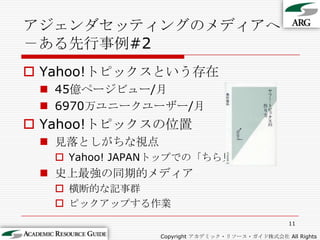 アジェンダセッティングのメディアへ－ある先行事例#2Yahoo!トピックスという存在45億ページビュー/月6970万ユニークユーザー/月Yahoo!トピックスの位置見落としがちな視点Yahoo! JAPANトップでの「ちら見」史上最強の同期的メディア横断的な記事群ピックアップする作業11Copyright アカデミック・リソース・ガイド株式会社 All Rights Reserved.
