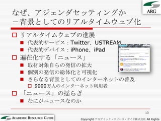 なぜ、アジェンダセッティングか－背景としてのリアルタイムウェブ化リアルタイムウェブの進展代表的サービス：Twitter、USTREAM代表的デバイス：iPhone、iPad遍在化する「ニュース」取材対象自らの発信の拡大個別の発信の総体化と可視化さらなる背景としてのインターネットの普及9000万人のインターネット利用者「ニュース」の揺らぎなにがニュースなのか13Copyright アカデミック・リソース・ガイド株式会社 All Rights Reserved.