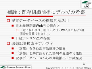 補論：既存組織前提モデルでの考察記事データベースの徹底的な活用日本経済新聞Web刊の残念さ「電子版記事は、朝刊・夕刊・Web刊ともに1週間分を閲覧できます」。日経テレコン21の存在過去記事検索＋アルファ「京都」を含む記事数推移の限界「京都」と共に語られた語句の変遷の可能性記事データベースからの知識抽出・知識発見21Copyright アカデミック・リソース・ガイド株式会社 All Rights Reserved.