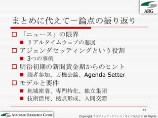 まとめに代えて－論点の振り返り「ニュース」の限界リアルタイムウェブの進展アジェンダセッティングという役割3つの事例明治初期の新聞黄金期からのヒント読者参加、万機公論、Agenda Setterモデルと要件地域密着、専門特化、独立集団技術活用、拠点形成、人間交際23Copyright アカデミック・リソース・ガイド株式会社 All Rights Reserved.