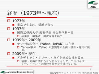 3経歴（1973年～現在）Copyright アカデミック・リソース・ガイド株式会社 All Rights Reserved.1973年東京で生まれ、横浜で育つ1997年国際基督教大学 教養学部 社会科学科卒業卒業後、編集者、翻訳家等を経て、1999年～2009年ヤフー株式会社（Yahoo! JAPAN）に在籍Yahoo!検索、Yahoo!知恵袋等の企画・設計・運用に従事。2009年～現在アカデミック・リソース・ガイド株式会社を設立情報・知識に関わるコンサルティング、アドバイザリー、イベント企画の事業等を手掛けている。