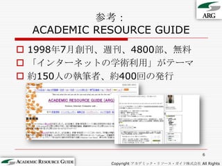 参考：ACADEMIC RESOURCE GUIDE1998年7月創刊、週刊、4800部、無料「インターネットの学術利用」がテーマ約150人の執筆者、約400回の発行6Copyright アカデミック・リソース・ガイド株式会社 All Rights Reserved.
