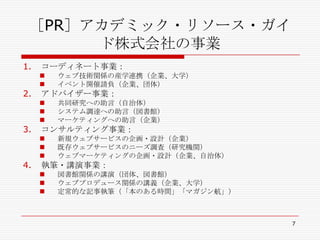 ［PR］アカデミック・リソース・ガイド株式会社の事業コーディネート事業：ウェブ技術関係の産学連携（企業、大学）イベント開催請負（企業、団体）アドバイザー事業：共同研究への助言（自治体）システム調達への助言（図書館）マーケティングへの助言（企業）コンサルティング事業：新規ウェブサービスの企画・設計（企業）既存ウェブサービスのニーズ調査（研究機関）ウェブマーケティングの企画・設計（企業、自治体）執筆・講演事業：図書館関係の講演（団体、図書館）ウェブプロデュース関係の講義（企業、大学）定常的な記事執筆（「本のある時間」「マガジン航」）7