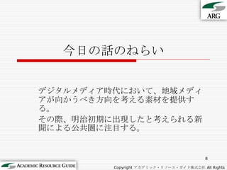 今日の話のねらいデジタルメディア時代において、地域メディアが向かうべき方向を考える素材を提供する。その際、明治初期に出現したと考えられる新聞による公共圏に注目する。8Copyright アカデミック・リソース・ガイド株式会社 All Rights Reserved.