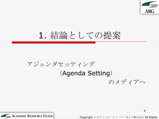 1. 結論としての提案アジェンダセッティング（Agenda Setting）のメディアへ9Copyright アカデミック・リソース・ガイド株式会社 All Rights Reserved.