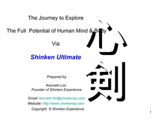 The Journey to Explore  The Full  Potential of Human Mind & Body Via  Shinken Ultimate  Prepare d  by Kenneth Lim  Founder of Shinken Experience Email:  [email_address] Website:  http://www.shinkenxp.com   心剣 Copyright  © Shinken Experience 
