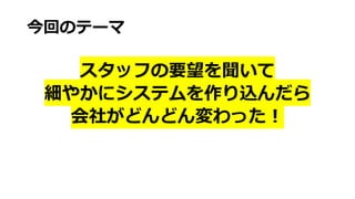 今回のテーマ
スタッフの要望を聞いて
細やかにシステムを作り込んだら
会社がどんどん変わった︕
 