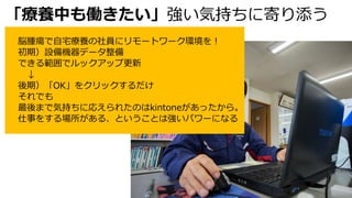 「療養中も働きたい」強い気持ちに寄り添う
脳腫瘍で⾃宅療養の社員にリモートワーク環境を︕
初期）設備機器データ整備
できる範囲でルックアップ更新
↓
後期）「OK」をクリックするだけ
それでも
最後まで気持ちに応えられたのはkintoneがあったから。
仕事をする場所がある、ということは強いパワーになる
 