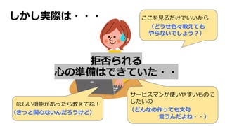 しかし実際は・・・ ここを⾒るだけでいいから
ほしい機能があったら教えてね︕
サービスマンが使いやすいものに
したいの
拒否られる
⼼の準備はできていた・・
（きっと関⼼ないんだろうけど）
（どうせ⾊々教えても
やらないでしょう︖）
（どんなの作っても⽂句
⾔うんだよね・・）
 