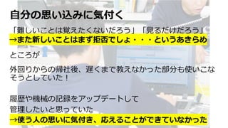 ⾃分の思い込みに気付く
外回りからの帰社後、遅くまで教えなかった部分も使いこな
そうとしていた︕
履歴や機械の記録をアップデートして
管理したいと思っていた
→使う⼈の思いに気付き、応えることができていなかった
「難しいことは覚えたくないだろう」「⾒るだけだろう」
→また新しいことはまず拒否でしょ・・・というあきらめ
ところが
 