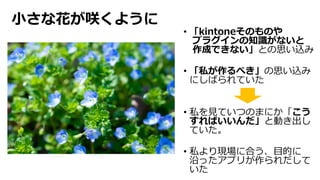 ⼩さな花が咲くように
• 「kintoneそのものや
プラグインの知識がないと
作成できない」との思い込み
• 「私が作るべき」の思い込み
にしばられていた
• 私を⾒ていつのまにか「こう
すればいいんだ」と動き出し
ていた。
• 私より現場に合う、⽬的に
沿ったアプリが作られだして
いた
 