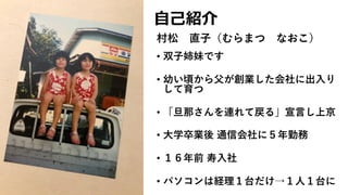 ⾃⼰紹介
• 双⼦姉妹です
• 幼い頃から⽗が創業した会社に出⼊り
して育つ
• 「旦那さんを連れて戻る」宣⾔し上京
• ⼤学卒業後 通信会社に５年勤務
• １６年前 寿⼊社
• パソコンは経理１台だけ→１⼈１台に
村松 直⼦（むらまつ なおこ）
 