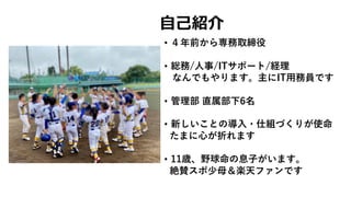 • ４年前から専務取締役
• 総務/⼈事/ITサポート/経理
なんでもやります。主にIT⽤務員です
• 管理部 直属部下6名
• 新しいことの導⼊・仕組づくりが使命
たまに⼼が折れます
• 11歳、野球命の息⼦がいます。
絶賛スポ少⺟＆楽天ファンです
⾃⼰紹介
 