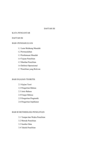 DAFTAR ISI
KATA PENGANTAR
DAFTAR ISI
BAB I PENDAHULUAN
1.1 Latar Belakang Masalah
1.2 Permasalahan
1.3 Pembatasan Masalah
1.4 Tujuan Penelitian
1.5 Manfaat Penelitian
1.6 Definisi Operasional
1.7 Penelitian yang Relevan

BAB II KAJIAN TEORITIS
2.1 Kajian Teori
2.2 Pengertian Bahasa
2.3 Jenis Bahasa
2.4 Fungsi Bahasa
2.5 Pengertian Pragmatik
2.6 Pengertian Implikatur

BAB III METODOLOGI PENELITIAN
3.1 Tempat dan Waktu Penelitian
3.2 Metode Penelitian
3.3 Sumber Data
3.4 Teknik Penelitian

 