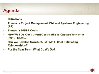 AgendaDefinitionsTrends in Project Management (PM) and Systems Engineering (SE)Trends in PM/SE CostsHow Well Do Our Current Cost Methods Capture Trends in PM/SE Costs?Can We Develop More Robust PM/SE Cost Estimating Relationships?For the Near Term: What Do We Do?