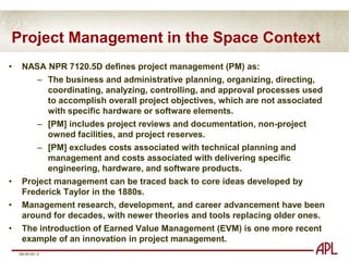 Project Management in the Space ContextNASA NPR 7120.5D defines project management (PM) as:The business and administrative planning, organizing, directing, coordinating, analyzing, controlling, and approval processes used to accomplish overall project objectives, which are not associated with specific hardware or software elements.
