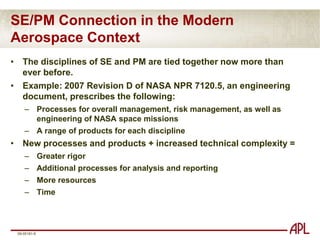 Systems Engineering in the Space ContextNASA NPR 7120.5D defines project-level systems engineering  (SE) as:The technical and management efforts of directing and controlling an integrated engineering effort for the project.[SE] includes the efforts to define the project’s space flight vehicle(s) and ground system, conducting trade studies, the integrated planning and control of the technical program efforts of design engineering, software engineering, specialty engineering, system architecture development and integrated test planning, system requirements writing, configuration control, technical oversight, control and monitoring of the technical program, and risk management activities.Documentation products include requirements documents, interface control documents, a Risk Management Plan, and a master verification and validation plan.