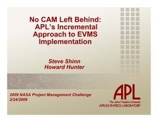 No CAM Left Behind:
          APL’s Incremental
          Approach to EVMS
           Implementation

                 Steve Shinn
                Howard Hunter



2009 NASA Project Management Challenge
2/24/2009
 