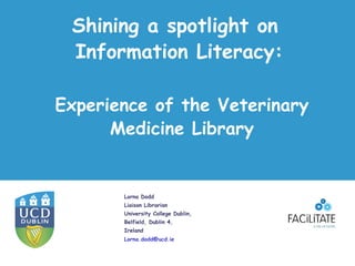 Shining a spotlight on
 Information Literacy:

Experience of the Veterinary
      Medicine Library


       Lorna Dodd
       Liaison Librarian
       University College Dublin,
       Belfield, Dublin 4,
       Ireland
       Lorna.dodd@ucd.ie
 