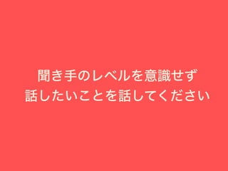 聞き手のレベルを意識せず
話したいことを話してください
 