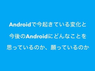 Androidで今起きている変化と
今後のAndroidにどんなことを
思っているのか、願っているのか
 