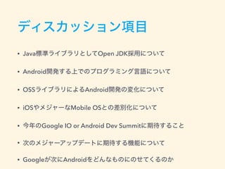 ディスカッション項目
• Java標準ライブラリとしてOpen JDK採用について
• Android開発する上でのプログラミング言語について
• OSSライブラリによるAndroid開発の変化について
• iOSやメジャーなMobile OSとの差別化について
• 今年のGoogle IO or Android Dev Summitに期待すること
• 次のメジャーアップデートに期待する機能について
• Googleが次にAndroidをどんなものにのせてくるのか
 
