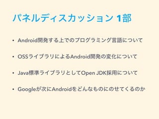 パネルディスカッション 1部
• Android開発する上でのプログラミング言語について
• OSSライブラリによるAndroid開発の変化について
• Java標準ライブラリとしてOpen JDK採用について
• Googleが次にAndroidをどんなものにのせてくるのか
 