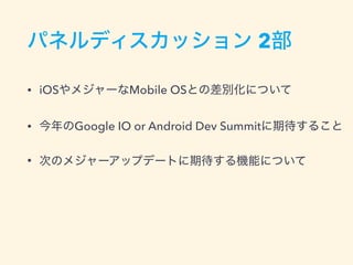 パネルディスカッション 2部
• iOSやメジャーなMobile OSとの差別化について
• 今年のGoogle IO or Android Dev Summitに期待すること
• 次のメジャーアップデートに期待する機能について
 