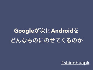 Googleが次にAndroidを
どんなものにのせてくるのか
#shinobuapk
 