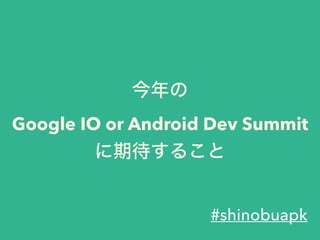今年の
Google IO or Android Dev Summit
に期待すること
#shinobuapk
 