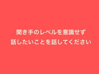 聞き手のレベルを意識せず
話したいことを話してください
 