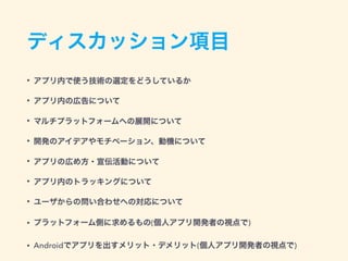 ディスカッション項目
• アプリ内で使う技術の選定をどうしているか
• アプリ内の広告について
• マルチプラットフォームへの展開について
• 開発のアイデアやモチベーション、動機について
• アプリの広め方・宣伝活動について
• アプリ内のトラッキングについて
• ユーザからの問い合わせへの対応について
• プラットフォーム側に求めるもの(個人アプリ開発者の視点で)
• Androidでアプリを出すメリット・デメリット(個人アプリ開発者の視点で)
 
