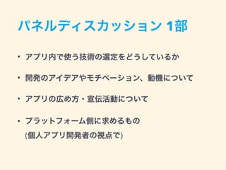 パネルディスカッション 1部
• アプリ内で使う技術の選定をどうしているか
• 開発のアイデアやモチベーション、動機について
• アプリの広め方・宣伝活動について
• プラットフォーム側に求めるもの 
(個人アプリ開発者の視点で)
 