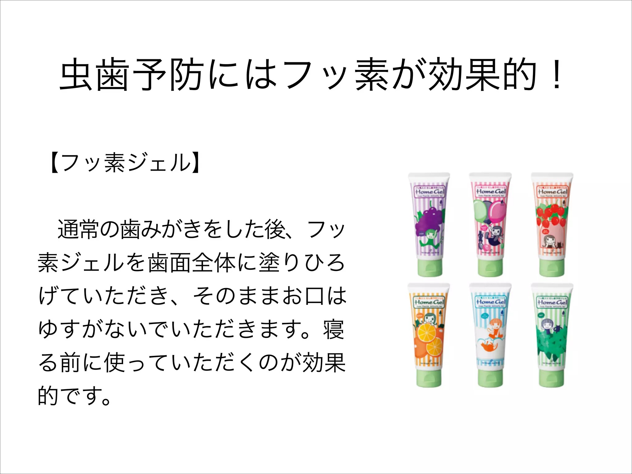 虫歯予防にはフッ素が効果的！
【フッ素ジェル】
!

 通常の歯みがきをした後、フッ
素ジェルを歯面全体に塗りひろ
げていただき、そのままお口は
ゆすがないでいただきます。寝
る前に使っていただくのが効果
的です。

 