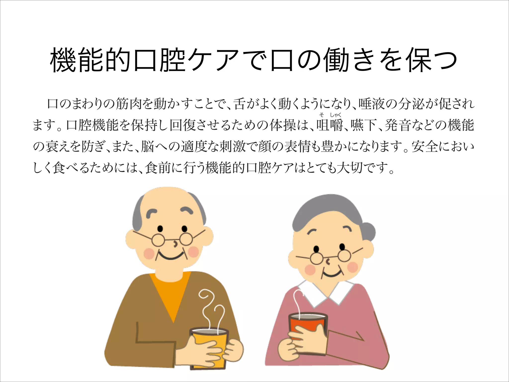 機能的口腔ケアで口の働きを保つ
 口のまわりの筋肉を動かすこ
とで、
舌がよ
く動く う り、
よ にな 唾液の分泌が促され
そ  し く
ゃ

ます。
口腔機能を保持し回復させるための体操は、
咀嚼、
嚥下、
発音などの機能
の衰えを防ぎ、
また、
脳への適度な刺激で顔の表情も豊かにな ます。
り
安全におい
しく食べるためには、
食前に行う機能的口腔ケアはと も大切です。
て

■口腔機能の保持・回復のための体操
●ゆったりとした姿勢で背筋をのばして行います

鼻か
ら息を大き
く吸い込み
口をすぼめて大き ゆっ り吐く
く く

 