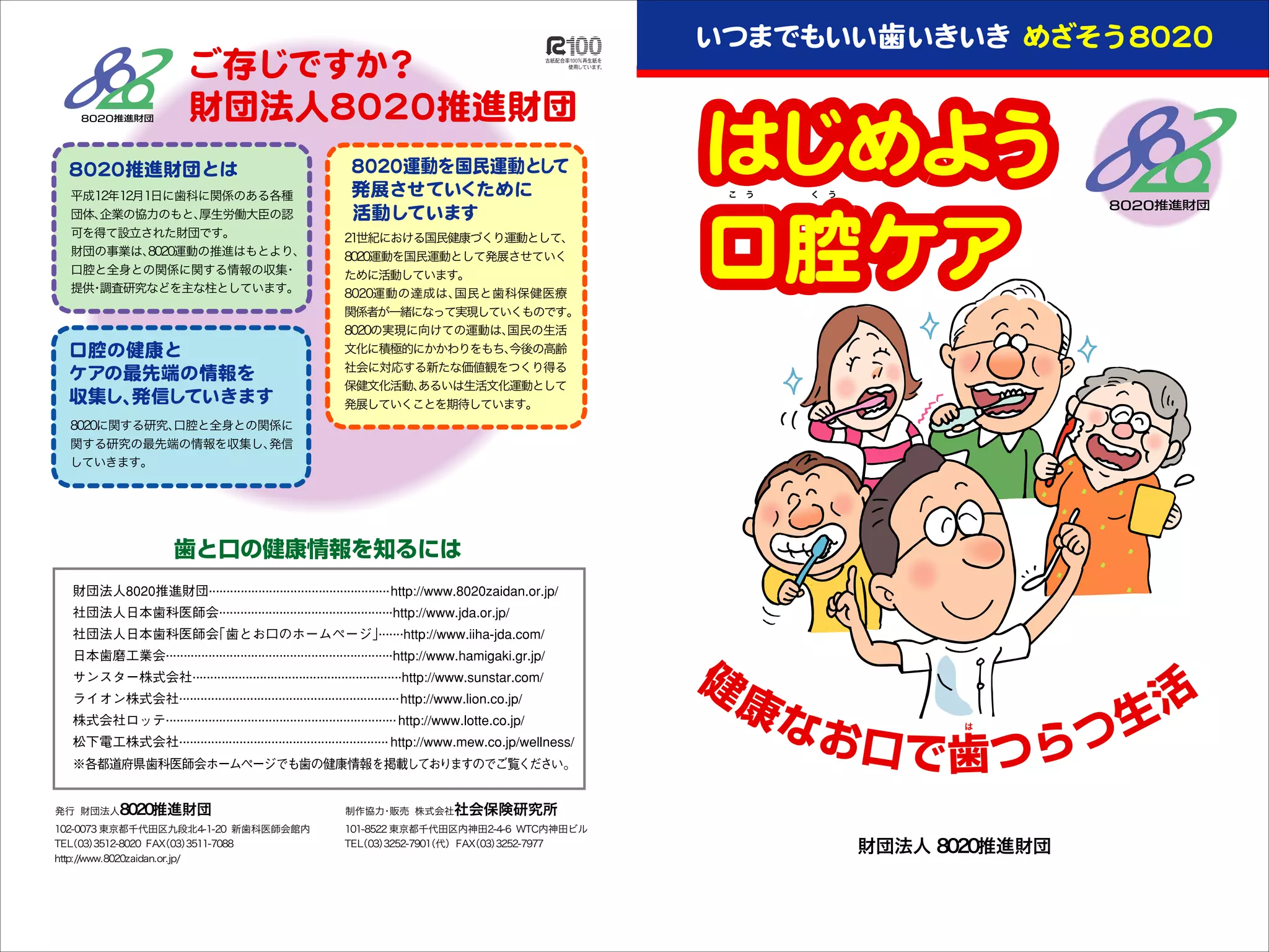 平成12年12月1日に歯科に関係のある各種
団体、
企業の協力のもと、
厚生労働大臣の認
可を得て設立された財団です。
財団の事業は、
8020運動の推進はもとより、
口腔と全身との関係に関する情報の収集
・
提供 調査研究などを主な柱としています。
・

こ う       く う

21世紀における国民健康づくり運動として、
8020運動を国民運動として発展させていく
ために活動しています。
8020運動の達成は、
国民と歯科保健医療

関係者が一緒になって実現していくものです。
8020の実現に向けての運動は、
国民の生活
文化に積極的にかかわりをもち、
今後の高齢
社会に対応する新たな価値観をつくり得る
保健文化活動、
あるいは生活文化運動として
発展していくことを期待しています。
8020に関する研究、
口腔と全身との関係に
関する研究の最先端の情報を収集し、
発信
していきます。

は

発行 財団法人8020推進財団

102-0073 東京都千代田区九段北4-1-20 新歯科医師会館内
TEL 03）
（
3512-8020 FAX
（03）
3511-7088
http://www.8020zaidan.or.jp/

制作協力 販売 株式会社社会保険研究所
・

101-8522 東京都千代田区内神田2-4-6 WTC内神田ビル
TEL 03）
（
3252-7901 代） FAX
（
（03）
3252-7977

財団法人 8020推進財団

 