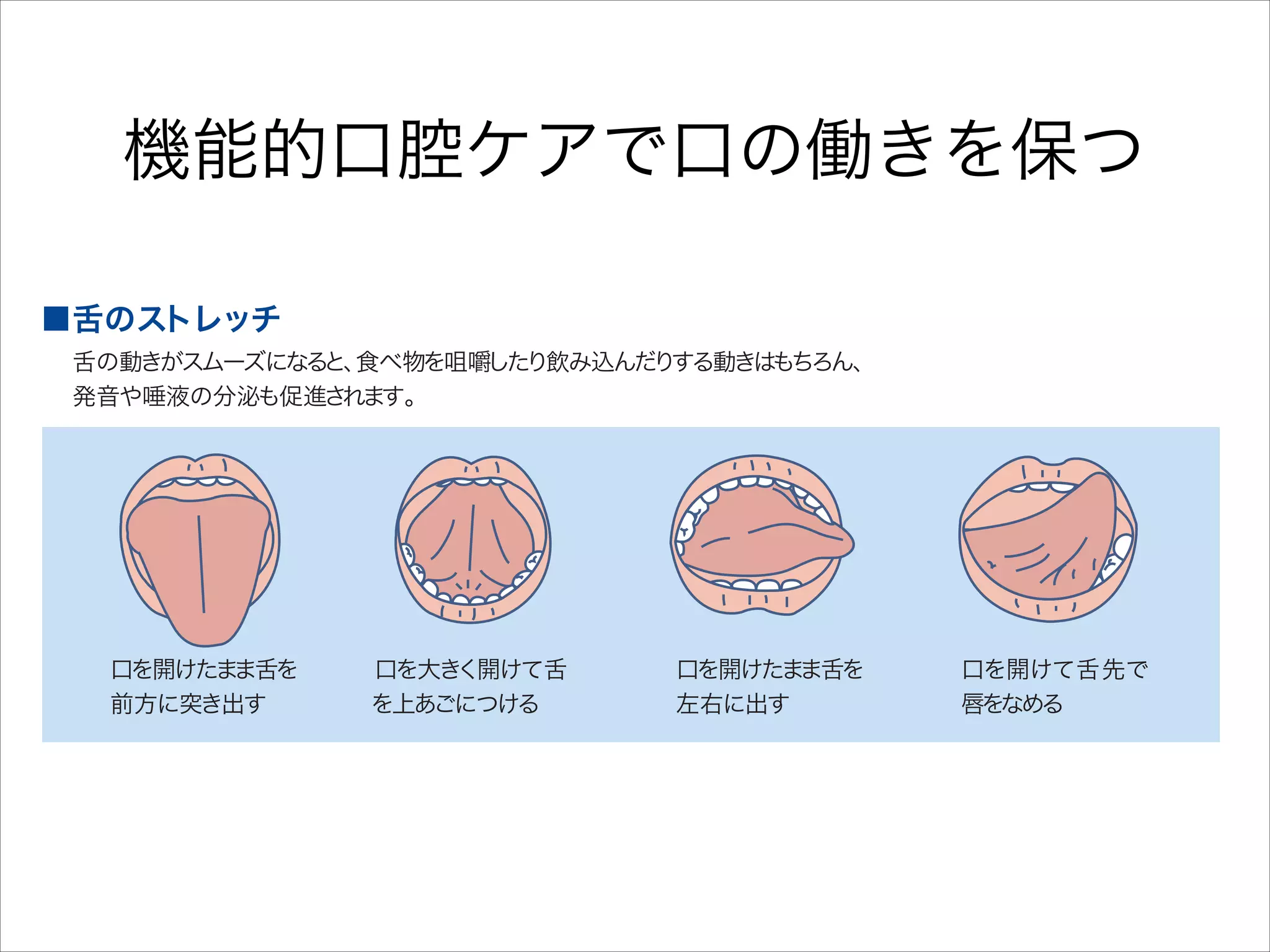 機能的口腔ケアで口の働きを保つ
■舌のストレッチ

舌の動きがスムーズになる 食べ物を咀嚼した
と、
り飲み込んだ する動きは
り
もちろん、
発音や唾液の分泌も促進さ
れます。

口を開けたま
ま舌を
前方に突き出す

■唾液腺マッサージ

口を大き
く開けて舌
を上あごにつける

口を開けたま
ま舌を
左右に出す

加齢によ
り分泌能力が低下した 内服薬な
り、
どの影響で口が渇きやす な ます。
く り
マ サージ して、
ッ
を
唾液の分泌を なが ま ょ
う し し う。

口を開けて舌先で
唇をなめる

 