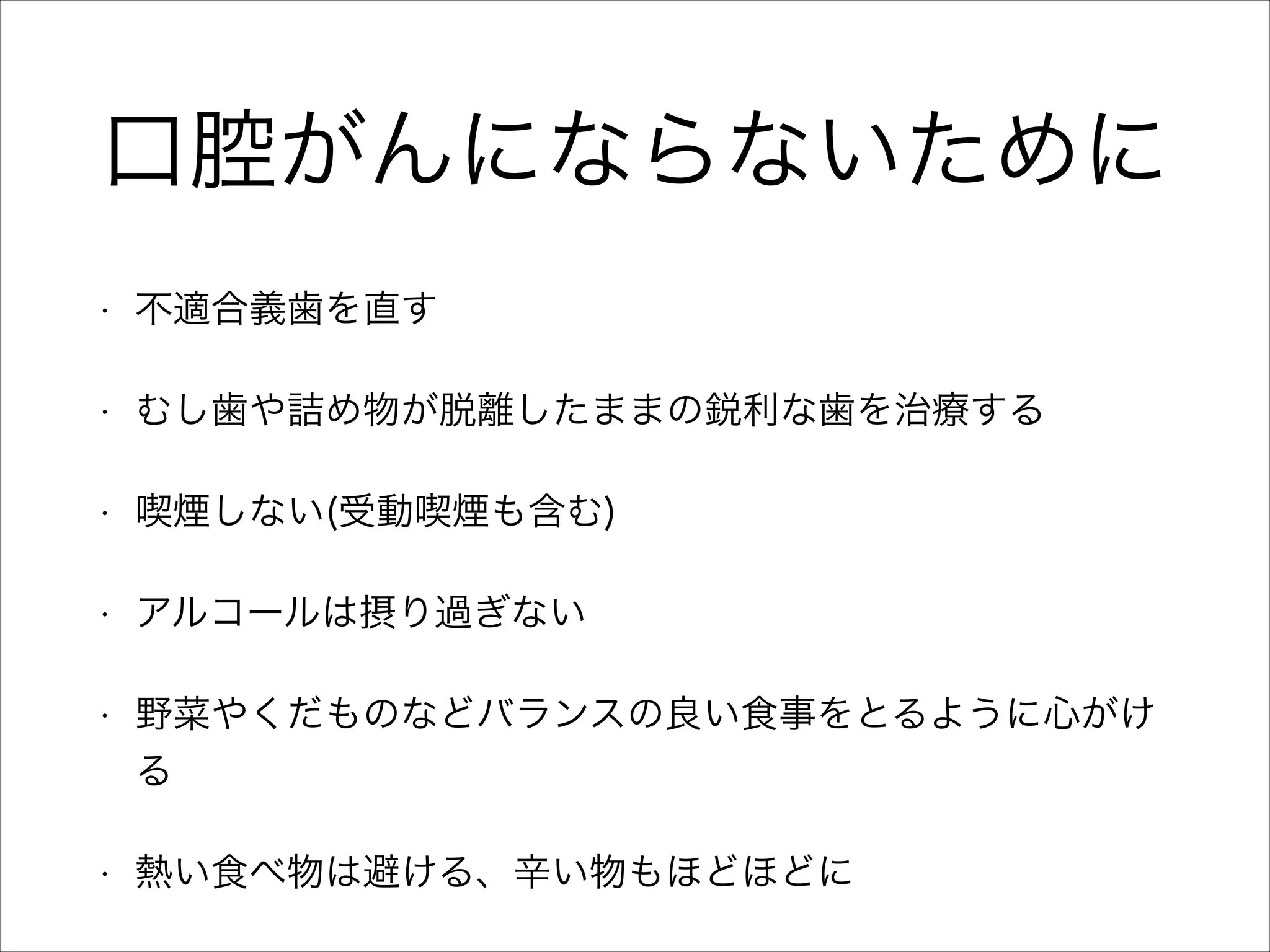 口腔がんにならないために
•

不適合義歯を直す

•

むし歯や詰め物が脱離したままの鋭利な歯を治療する

•

喫煙しない(受動喫煙も含む)

•

アルコールは摂り過ぎない

•

野菜やくだものなどバランスの良い食事をとるように心がけ
る

•

熱い食べ物は避ける、辛い物もほどほどに

 