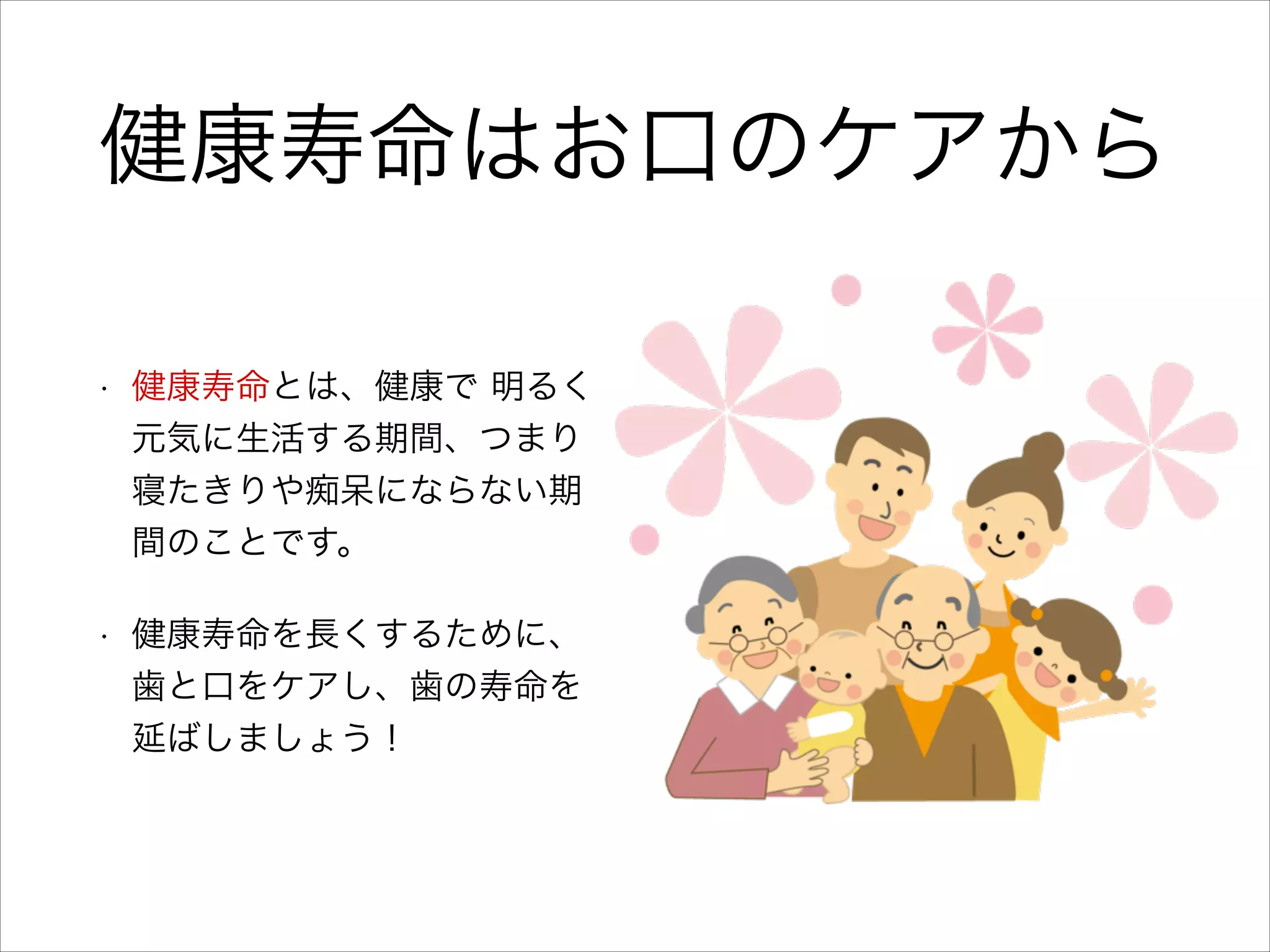 健康寿命はお口のケアから
•

健康寿命とは、健康で 明るく
元気に生活する期間、つまり
寝たきりや痴呆にならない期
間のことです。

•

健康寿命を長くするために、
歯と口をケアし、歯の寿命を
延ばしましょう！

 