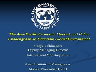 The Asia-Pacific Economic Outlook and Policy
Challenges in an Uncertain Global Environment
               Naoyuki Shinohara
           Deputy Managing Director
          International Monetary Fund

         Asian Institute of Management
           Manila, November 4, 2011         1
 