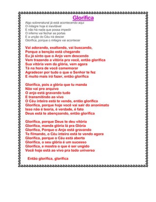 Glorifica
Algo sobrenatural já está acontecendo aqui
O milagre hoje é inevitável
E não há nada que possa impedir
O inferno vai fechar as portas
E a unção do Céu irá descer
Glorifica, porque o milagre vai acontecer
Vai adorando, exaltando, vai buscando,
Porque a benção está chegando
Eu já sinto que o Anjo vem descendo
Vem trazendo a vitória pra você, então glorifica
Sua vitória vem da glória, vem agora
Tá na hora de você comemorar
Agradecer por tudo o que o Senhor te fez
E muito mais irá fazer, então glorifica
Glorifica, pois a glória que tu manda
Não vai pro arquivo
O anjo está gravando tudo
E transmitindo ao vivo
O Céu inteiro está te vendo, então glorifica
Glorifica, porque hoje você vai sair do anonimato
Isso não é teoria, é verdade, é fato
Deus está te abençoando, então glorifica
Glorifica, porque Deus te deu vitória
Glorifica, manda glória lá pra Glória
Glorifica, Porque o Anjo está gravando
Te filmando, o Céu inteiro está te vendo agora
Glorifica, porque o Céu está aberto
Glorifica, o seu glória é um sucesso
Glorifica, e mostra o que é ser ungido
Você hoje está ao vivo pra todo universo
Então glorifica, glorifica
 