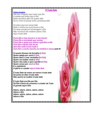 É Tudo Dele
FabianaAnastácio
Não tem ninguém aqui maior que Ele
A estrela que brilha aqui é Ele
Nada acontece além do querer dele
Se eu choro é porque sinto a presença dele
Só estou aqui por causa dele
Solto a minha voz é pra louvar a Ele
Fiz essa canção em homenagem a Ele
Não murmure não reclame adore a Ele
Aqui é tudo dele
É pra Ele o meu louvor e o seu louvor
É pra Ele a mocidade que cantou
É pra Ele a igreja que adora e glorifica a Ele
Com Ele a igreja esta de pé
Sem Ele nada existe nada é
Com Ele o crente marcha no mistério e vence pela fé
O quarto Homem da fornalha (é Ele)
Quem peleja por você (é Ele)
Quem abriu o mar vermelho (foi Ele)
Quem vai exaltar você (é Ele)
Quem não sabe o que é perder (é Ele)
Quem vence por você (é Ele)
E a sabedoria
A glória e o poder aqui é tudo dele
É tudo Dele do maior ao menor é tudo dele
Da porta ao altar é tudo dele
Não queira se exaltar é tudo dele
É tudo Dele pra Ele por Ele
Só Ele é Deus do universo o criador de Tudo
O grande aqui é Ele
Adore, adore, adore, adore, adore
Adore a Ele
Adore, adore, adore, adore, adore
Adore a Ele
 