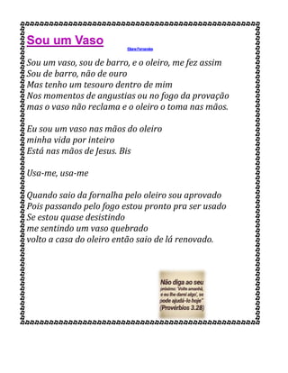 Sou um Vaso ElianeFernandes
Sou um vaso, sou de barro, e o oleiro, me fez assim
Sou de barro, não de ouro
Mas tenho um tesouro dentro de mim
Nos momentos de angustias ou no fogo da provação
mas o vaso não reclama e o oleiro o toma nas mãos.
Eu sou um vaso nas mãos do oleiro
minha vida por inteiro
Está nas mãos de Jesus. Bis
Usa-me, usa-me
Quando saio da fornalha pelo oleiro sou aprovado
Pois passando pelo fogo estou pronto pra ser usado
Se estou quase desistindo
me sentindo um vaso quebrado
volto a casa do oleiro então saio de lá renovado.
 
